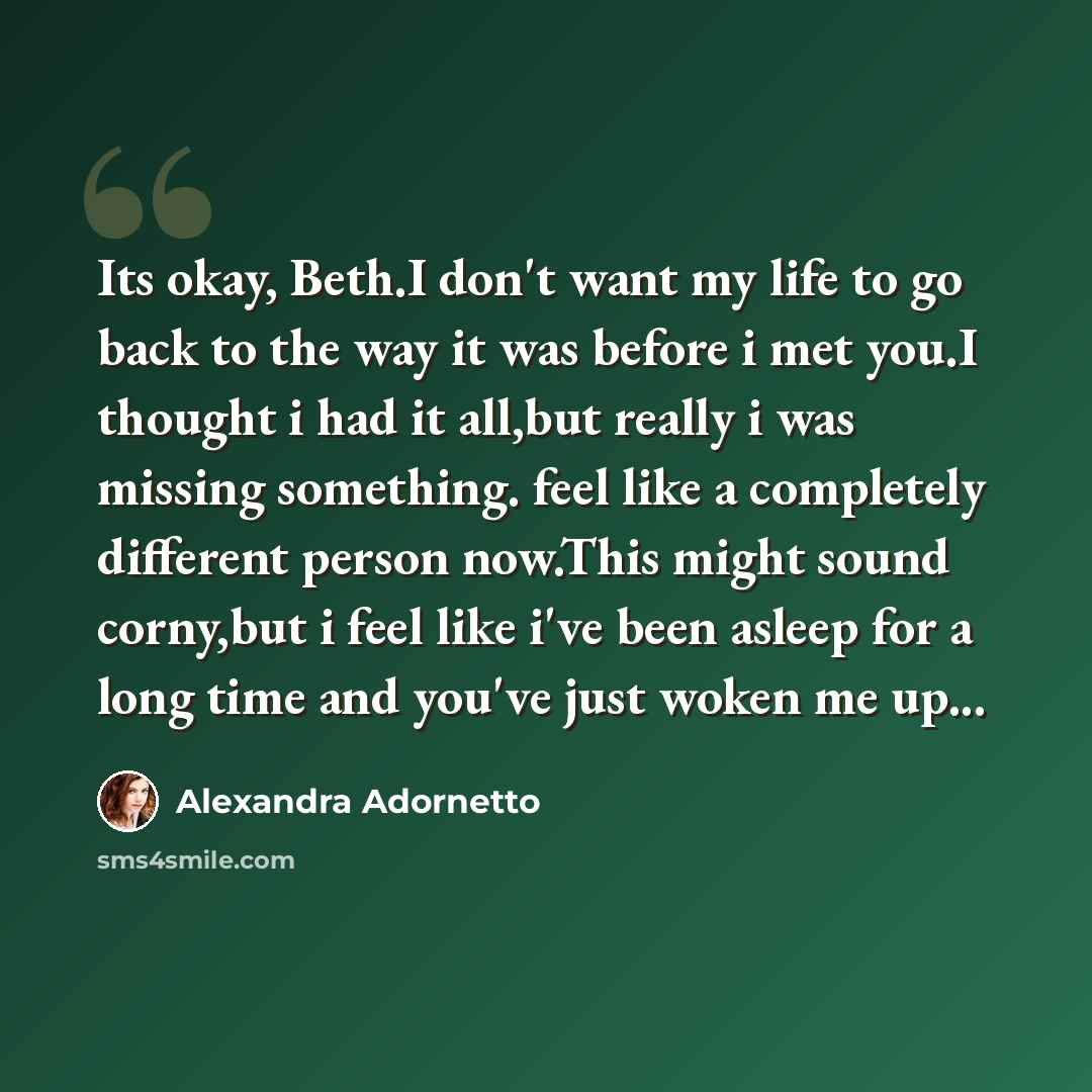 “Its okay, Beth.I don't want my life to go back to the way it was before i met you.I thought i had it all,but really i was missing something. feel like a completely different person now.This might sound corny,but i feel like i've been asleep for a long time and you've just woken me up...” quote by Alexandra Adornetto