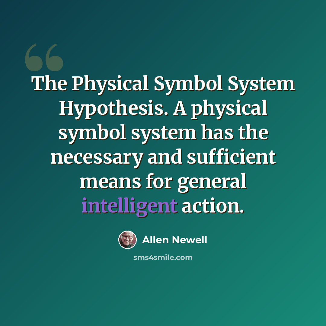 “The Physical Symbol System Hypothesis. A physical symbol system has the necessary and sufficient means for general intelligent action.” quote by Allen Newell