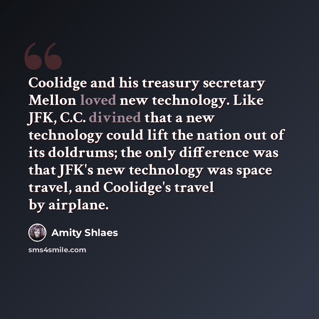 “Coolidge and his treasury secretary Mellon loved new technology. Like JFK, C.C. divined that a new technology could lift the nation out of its doldrums; the only difference was that JFK's new technology was space travel, and Coolidge's travel by airplane.” quote by Amity Shlaes