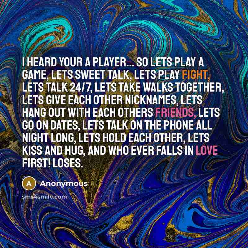 “I heard your a player... SO LETS PLAY A GAME, lets sweet talk, lets play fight, lets talk 24/7, lets take walks together, lets give each other nicknames, lets hang out with each others friends, lets go on dates, lets talk on the phone all night long, lets hold each other, lets kiss and hug, AND…” quote by Anonymous