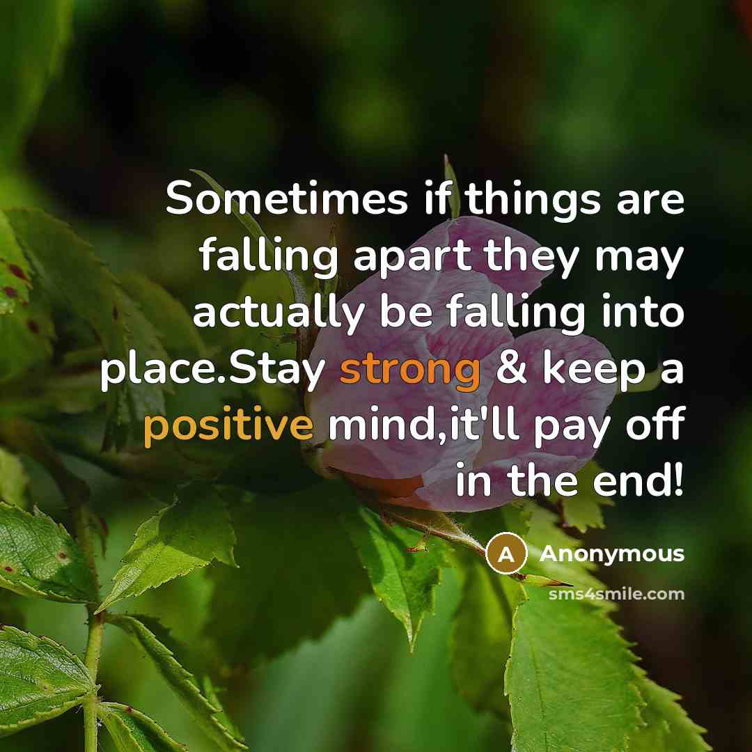 “Sometimes if things are falling apart they may actually be falling into place.Stay strong & keep a positive mind,it'll pay off in the end!” quote by Anonymous