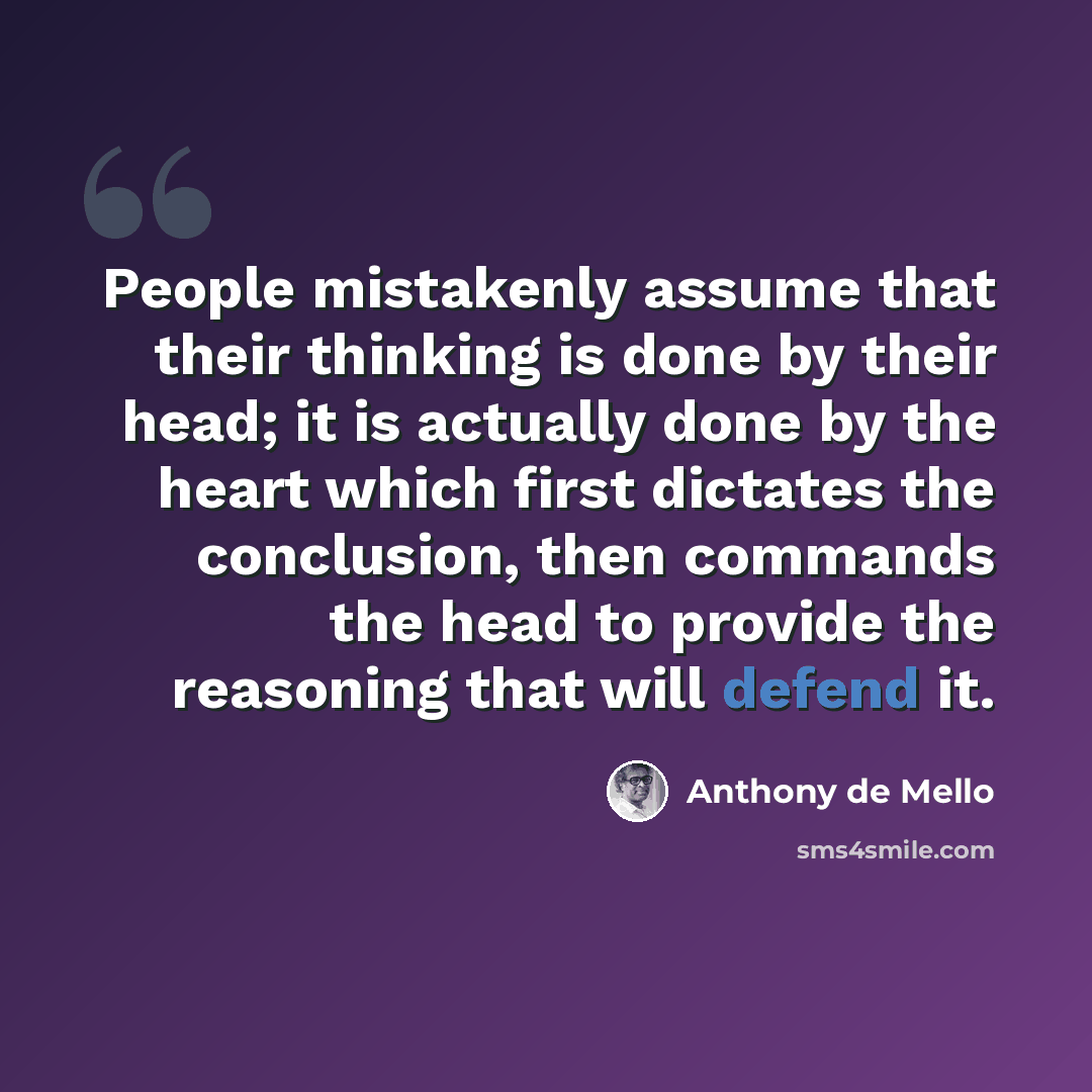 “People mistakenly assume that their thinking is done by their head; it is actually done by the heart which first dictates the conclusion, then commands the head to provide the reasoning that will defend it.” quote by Anthony de Mello