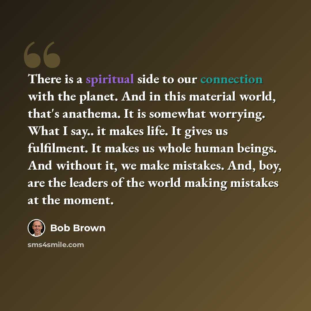 “There is a spiritual side to our connection with the planet. And in this material world, that's anathema. It is somewhat worrying. What I say.. it makes life. It gives us fulfilment. It makes us whole human beings. And without it, we make mistakes. And, boy, are the leaders of the world making…” quote by Bob Brown