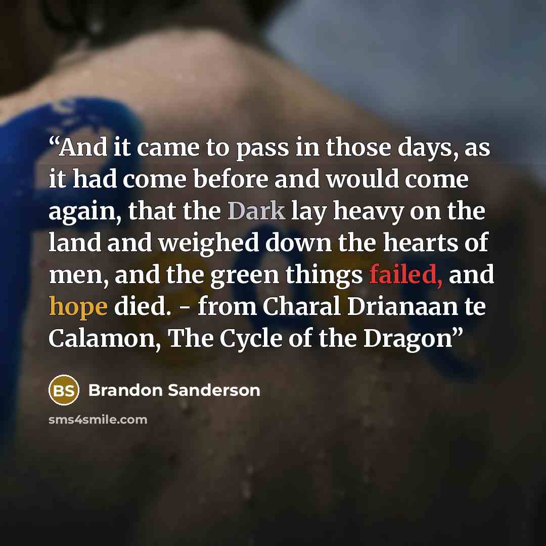 “And it came to pass in those days, as it had come before and would come again, that the Dark lay heavy on the land and weighed down the hearts of men, and the green things failed, and hope died. - from Charal Drianaan te Calamon, The Cycle of the Dragon” quote by Brandon Sanderson