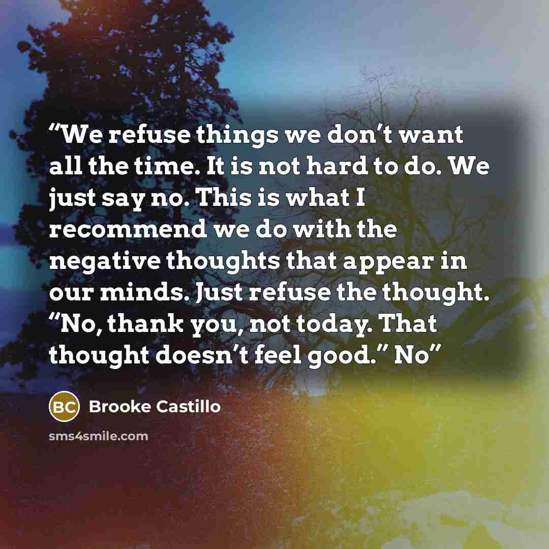 “We refuse things we don’t want all the time. It is not hard to do. We just say no. This is what I recommend we do with the negative thoughts that appear in our minds. Just refuse the thought. “No, thank you, not today. That thought doesn’t feel good.” No” quote by Brooke Castillo