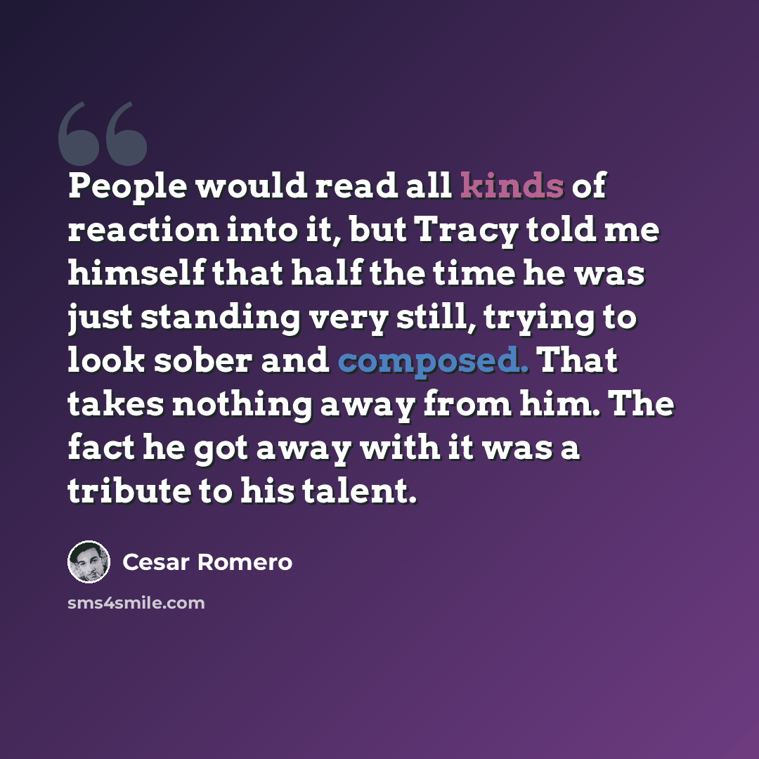 “People would read all kinds of reaction into it, but Tracy told me himself that half the time he was just standing very still, trying to look sober and composed. That takes nothing away from him. The fact he got away with it was a tribute to his talent.” quote by Cesar Romero