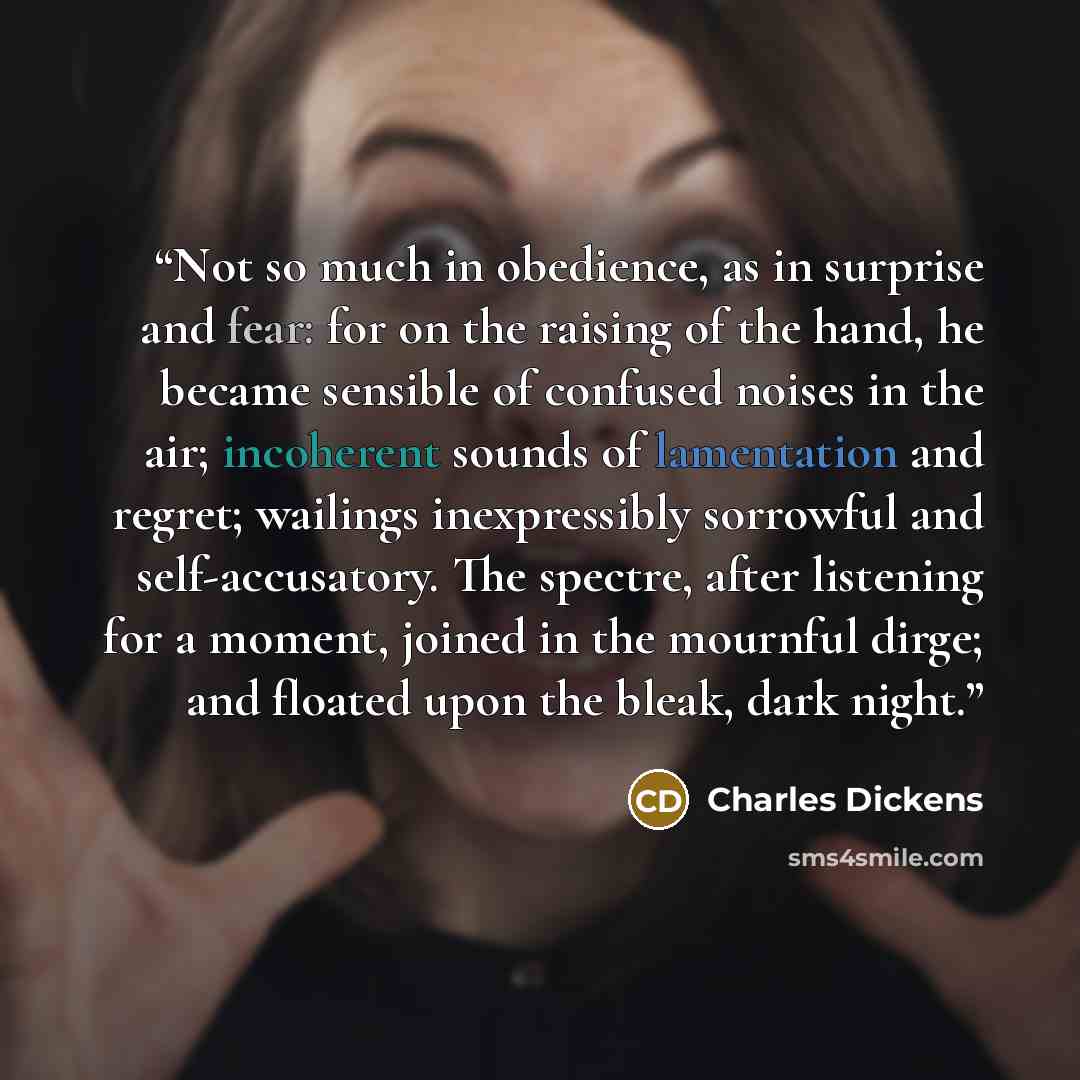 “Not so much in obedience, as in surprise and fear: for on the raising of the hand, he became sensible of confused noises in the air; incoherent sounds of lamentation and regret; wailings inexpressibly sorrowful and self-accusatory. The spectre, after listening for a moment, joined in the mournful…” quote by Charles Dickens