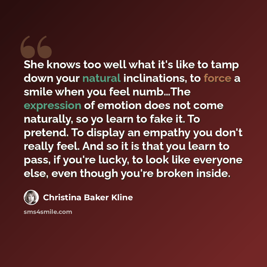 “She knows too well what it's like to tamp down your natural inclinations, to force a smile when you feel numb…The expression of emotion does not come naturally, so yo learn to fake it. To pretend. To display an empathy you don't really feel. And so it is that you learn to pass, if you're lucky, to…” quote by Christina Baker Kline