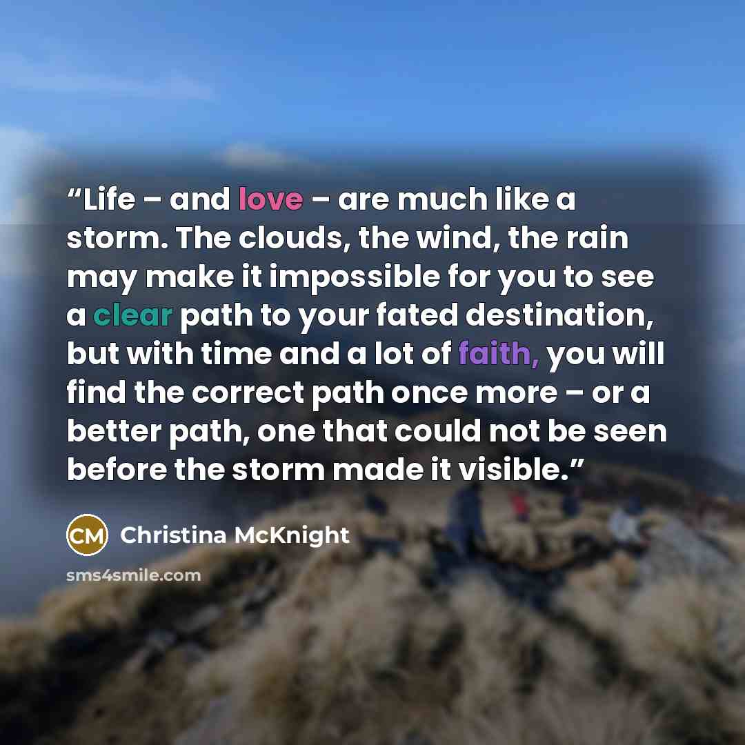 “Life – and love – are much like a storm. The clouds, the wind, the rain may make it impossible for you to see a clear path to your fated destination, but with time and a lot of faith, you will find the correct path once more – or a better path, one that could not be seen before the storm made it…” quote by Christina McKnight