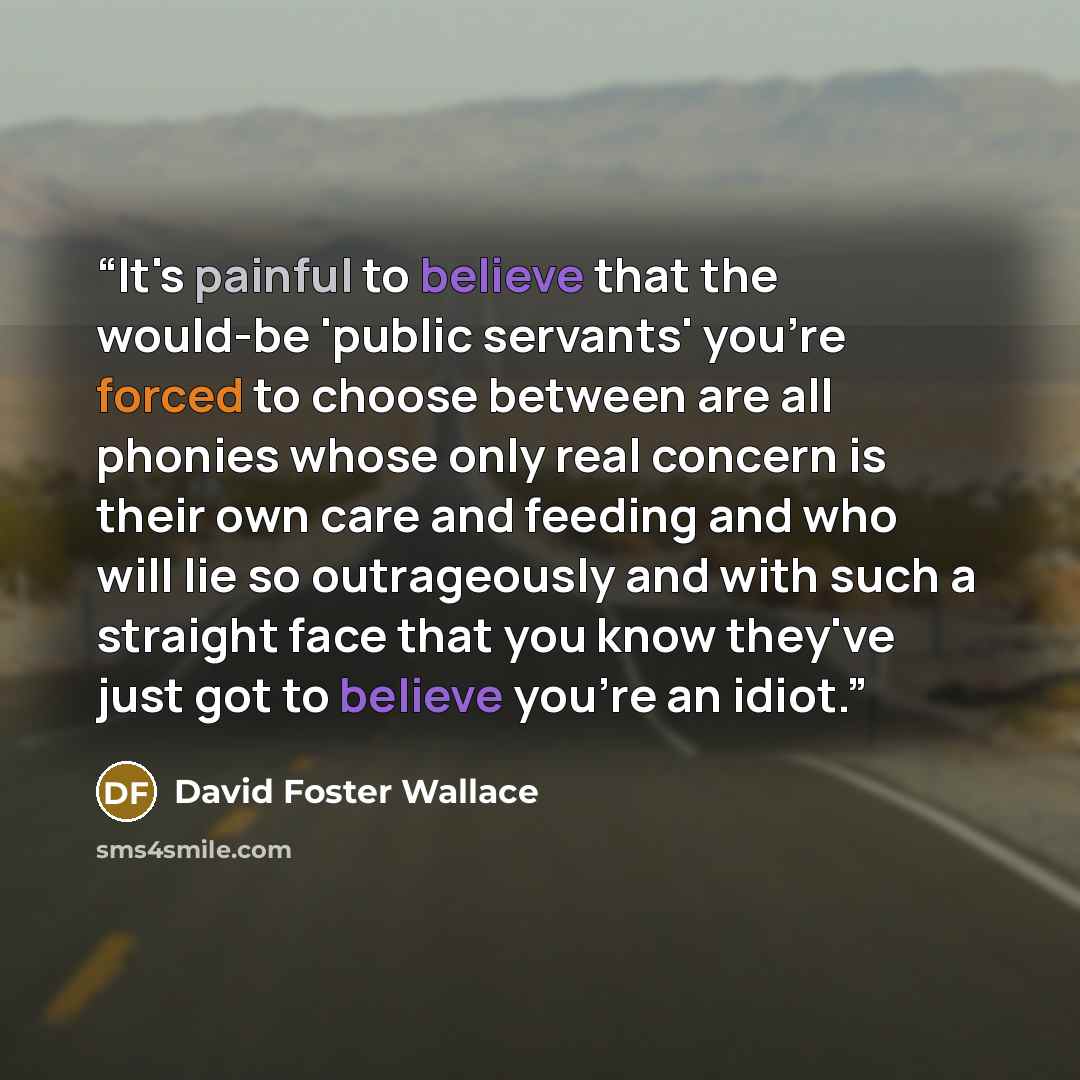 “It's painful to believe that the would-be 'public servants' you're forced to choose between are all phonies whose only real concern is their own care and feeding and who will lie so outrageously and with such a straight face that you know they've just got to believe you're an idiot.” quote by David Foster Wallace