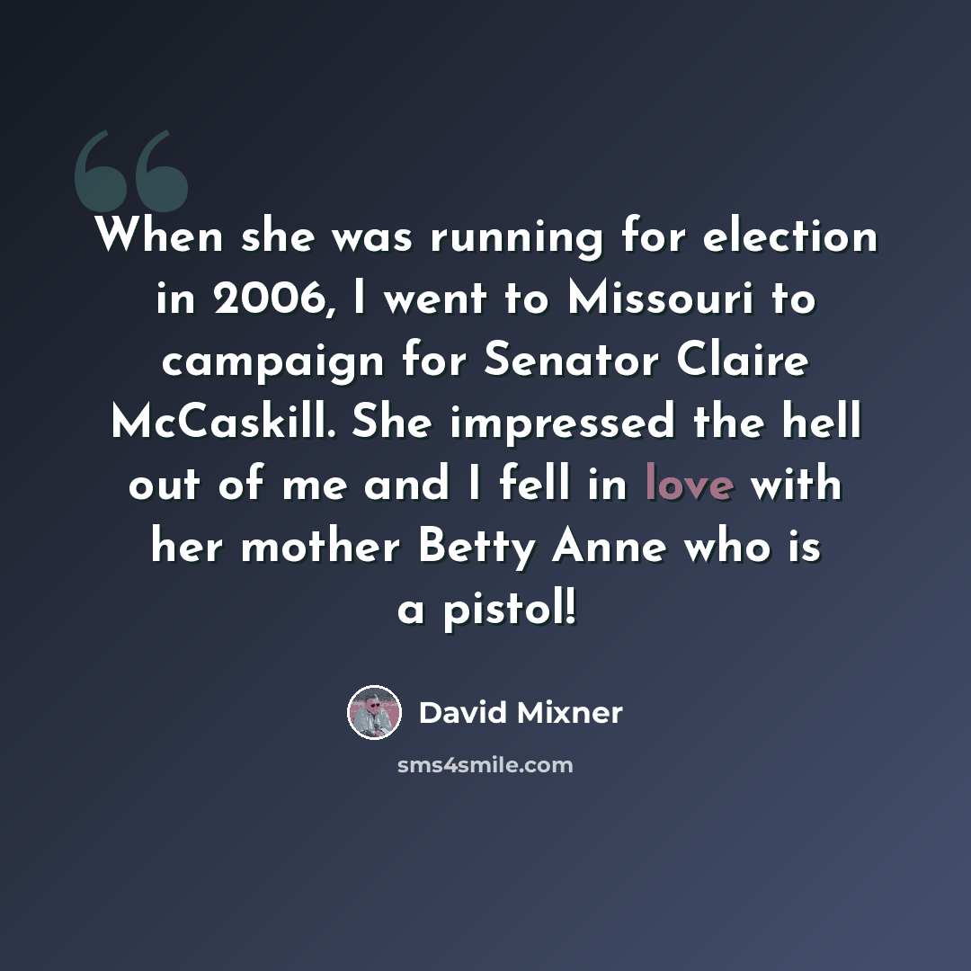 “When she was running for election in 2006, I went to Missouri to campaign for Senator Claire McCaskill. She impressed the hell out of me and I fell in love with her mother Betty Anne who is a pistol!” quote by David Mixner