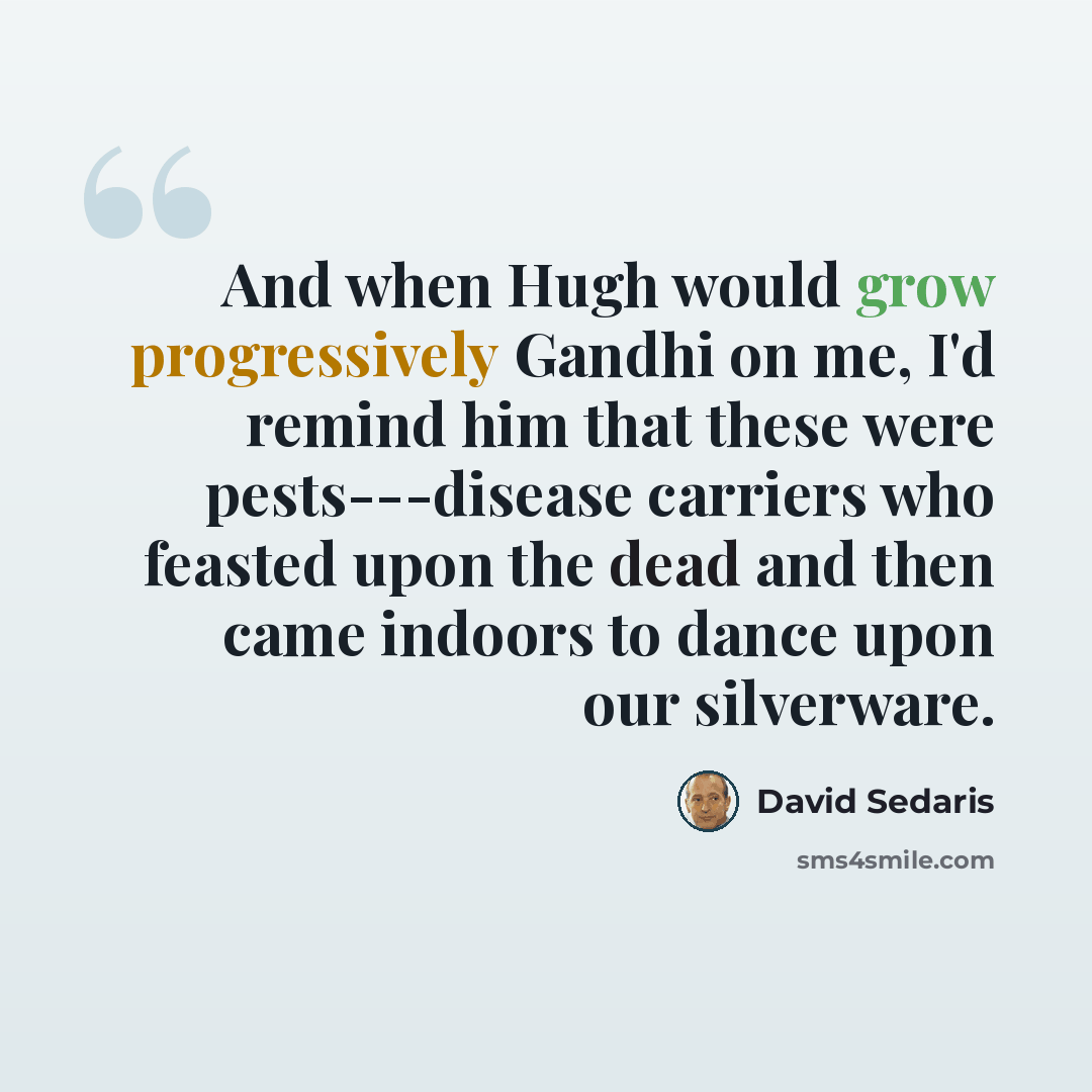 “And when Hugh would grow progressively Gandhi on me, I'd remind him that these were pests---disease carriers who feasted upon the dead and then came indoors to dance upon our silverware.” quote by David Sedaris