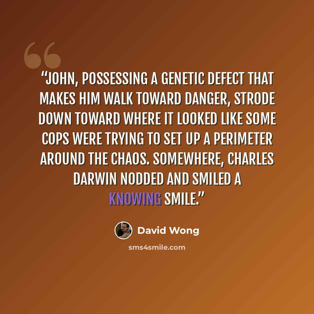 “John, possessing a genetic defect that makes him walk toward danger, strode down toward where it looked like some cops were trying to set up a perimeter around the chaos. Somewhere, Charles Darwin nodded and smiled a knowing smile.” quote by David Wong