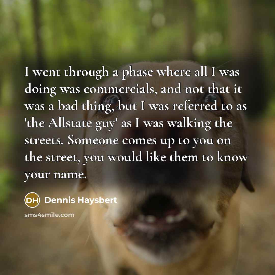 “I went through a phase where all I was doing was commercials, and not that it was a bad thing, but I was referred to as 'the Allstate guy' as I was walking the streets. Someone comes up to you on the street, you would like them to know your name.” quote by Dennis Haysbert