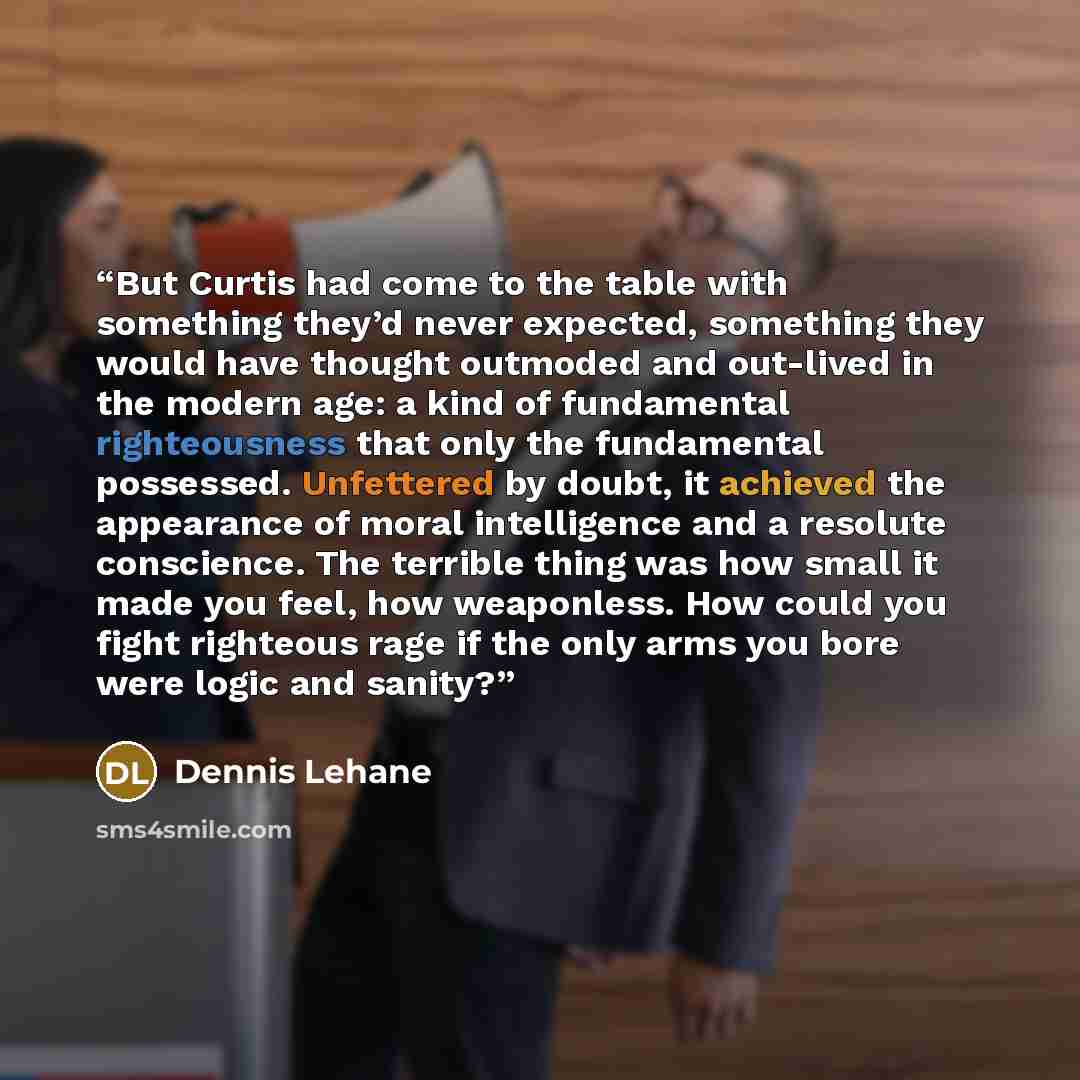 “But Curtis had come to the table with something they’d never expected, something they would have thought outmoded and out-lived in the modern age: a kind of fundamental righteousness that only the fundamental possessed. Unfettered by doubt, it achieved the appearance of moral intelligence and a…” quote by Dennis Lehane