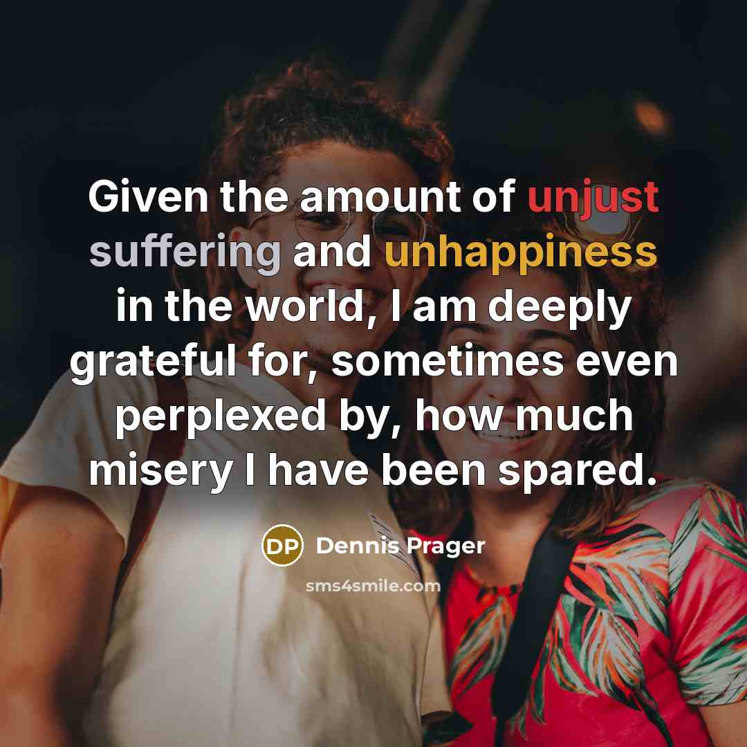 “Given the amount of unjust suffering and unhappiness in the world, I am deeply grateful for, sometimes even perplexed by, how much misery I have been spared.” quote by Dennis Prager