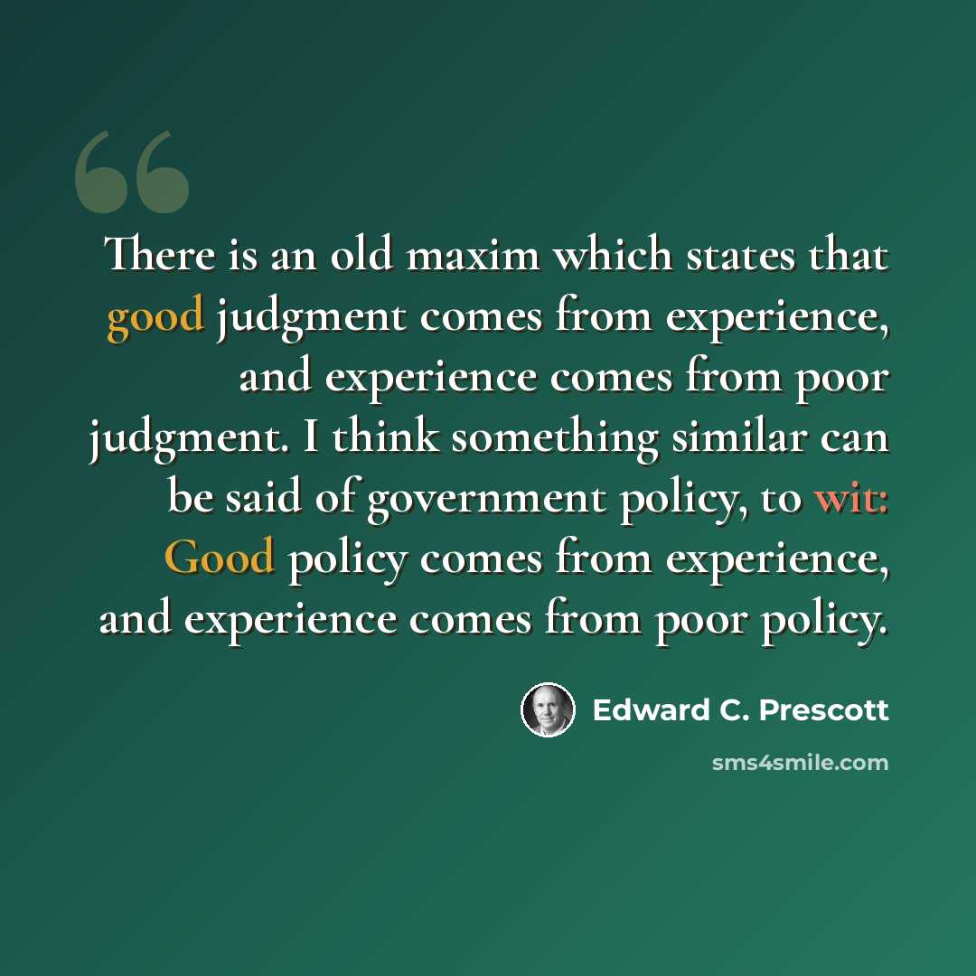 “There is an old maxim which states that good judgment comes from experience, and experience comes from poor judgment. I think something similar can be said of government policy, to wit: Good policy comes from experience, and experience comes from poor policy.” quote by Edward C. Prescott