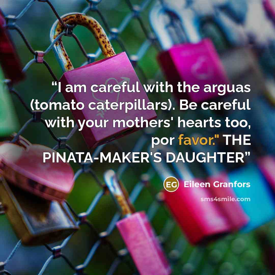 “I am careful with the arguas (tomato caterpillars). Be careful with your mothers' hearts too, por favor." THE PINATA-MAKER'S DAUGHTER” quote by Eileen Granfors