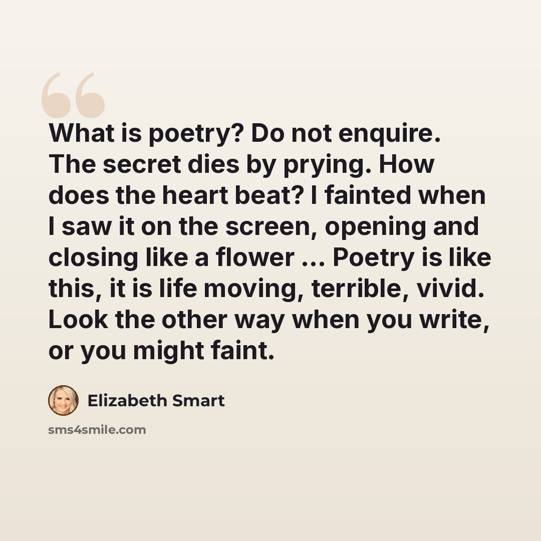 “What is poetry? Do not enquire. The secret dies by prying. How does the heart beat? I fainted when I saw it on the screen, opening and closing like a flower ... Poetry is like this, it is life moving, terrible, vivid. Look the other way when you write, or you might faint.” quote by Elizabeth Smart
