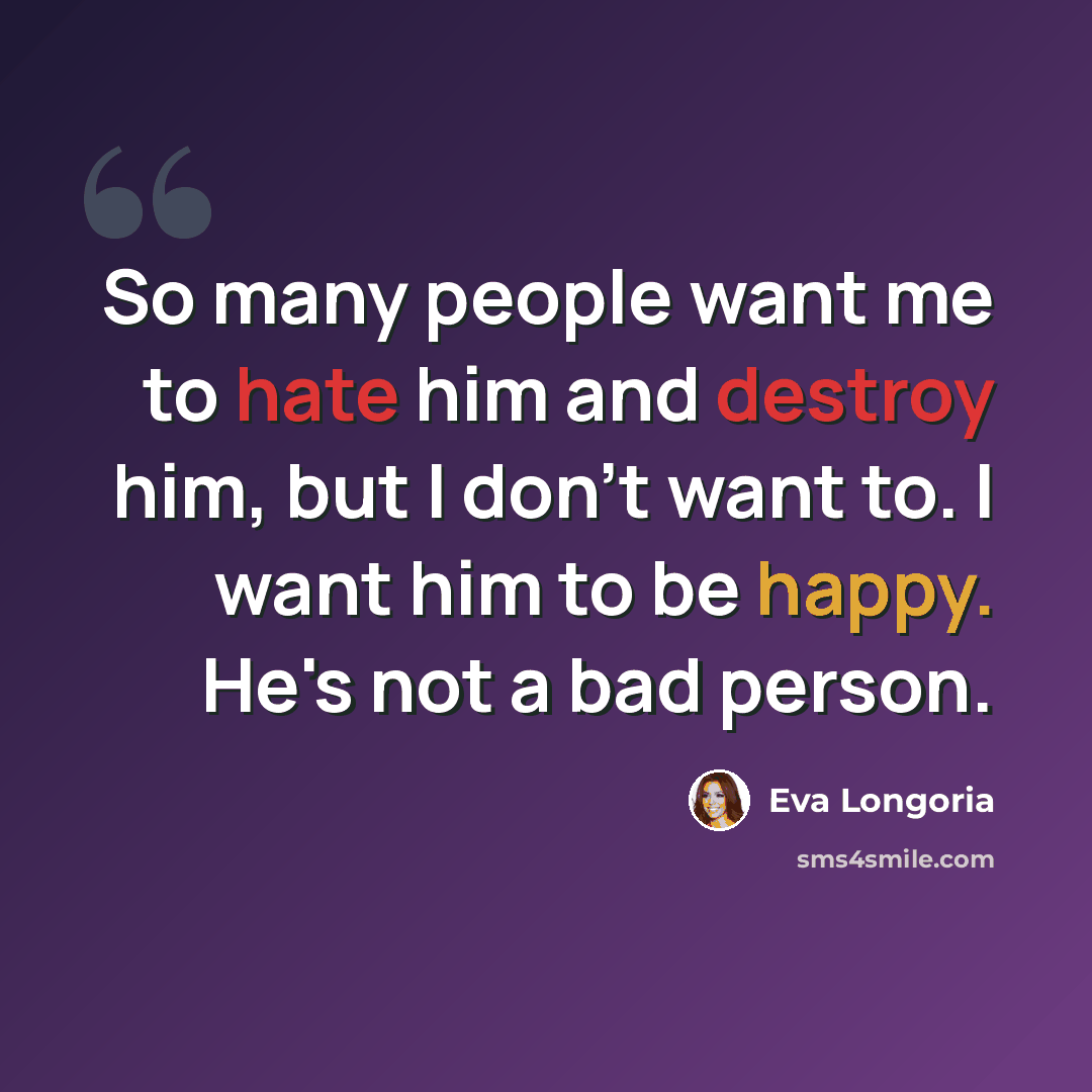 “So many people want me to hate him and destroy him, but I don't want to. I want him to be happy. He's not a bad person.” quote by Eva Longoria