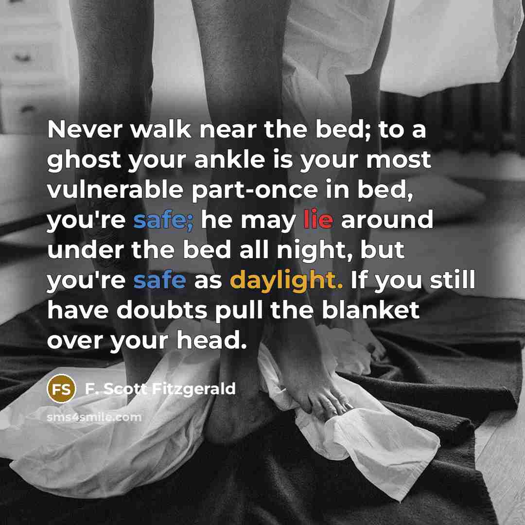 “Never walk near the bed; to a ghost your ankle is your most vulnerable part-once in bed, you're safe; he may lie around under the bed all night, but you're safe as daylight. If you still have doubts pull the blanket over your head.” quote by F. Scott Fitzgerald
