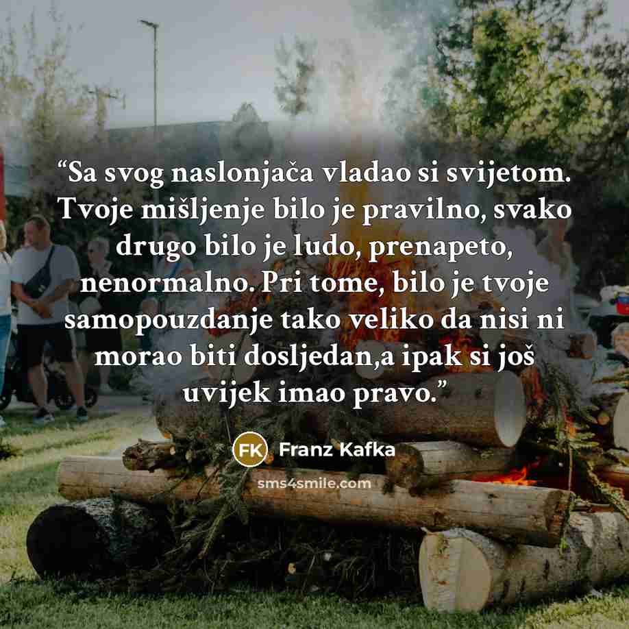 “Sa svog naslonjača vladao si svijetom. Tvoje mišljenje bilo je pravilno, svako drugo bilo je ludo, prenapeto, nenormalno. Pri tome, bilo je tvoje samopouzdanje tako veliko da nisi ni morao biti dosljedan,a ipak si još uvijek imao pravo.” quote by Franz Kafka