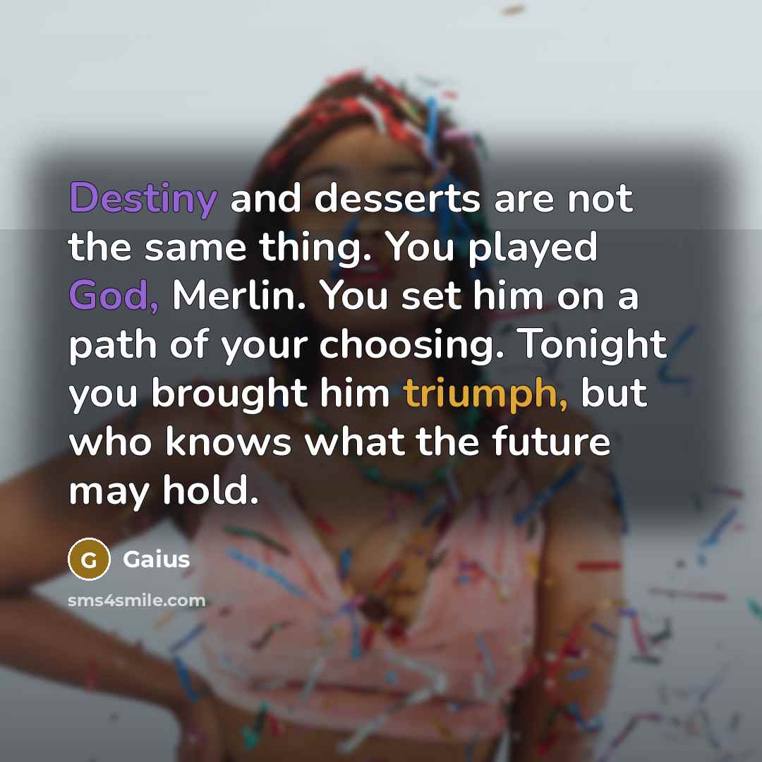 “Destiny and desserts are not the same thing. You played God, Merlin. You set him on a path of your choosing. Tonight you brought him triumph, but who knows what the future may hold.” quote by Gaius
