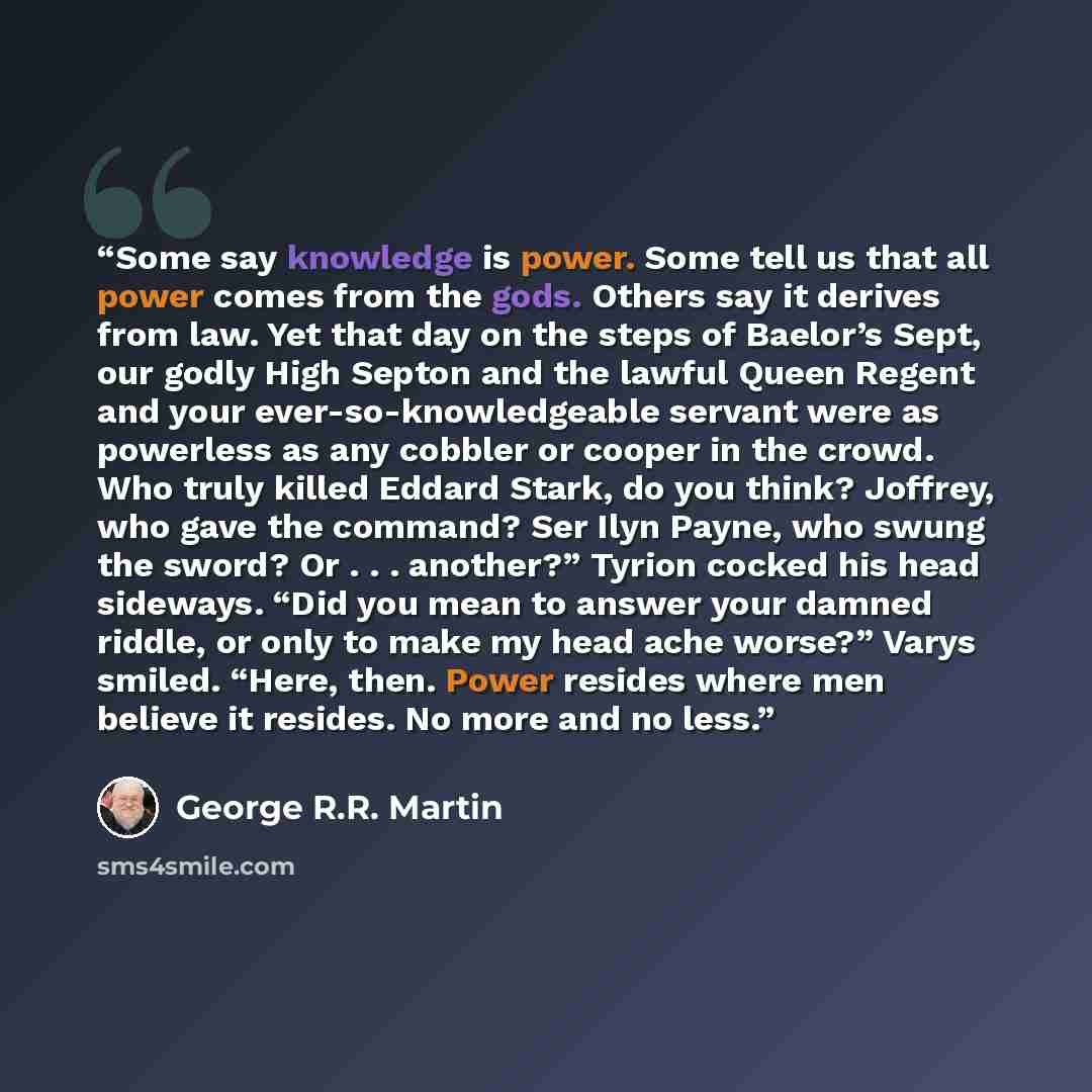 “Some say knowledge is power. Some tell us that all power comes from the gods. Others say it derives from law. Yet that day on the steps of Baelor’s Sept, our godly High Septon and the lawful Queen Regent and your ever-so-knowledgeable servant were as powerless as any cobbler or cooper in the…” quote by George R.R. Martin