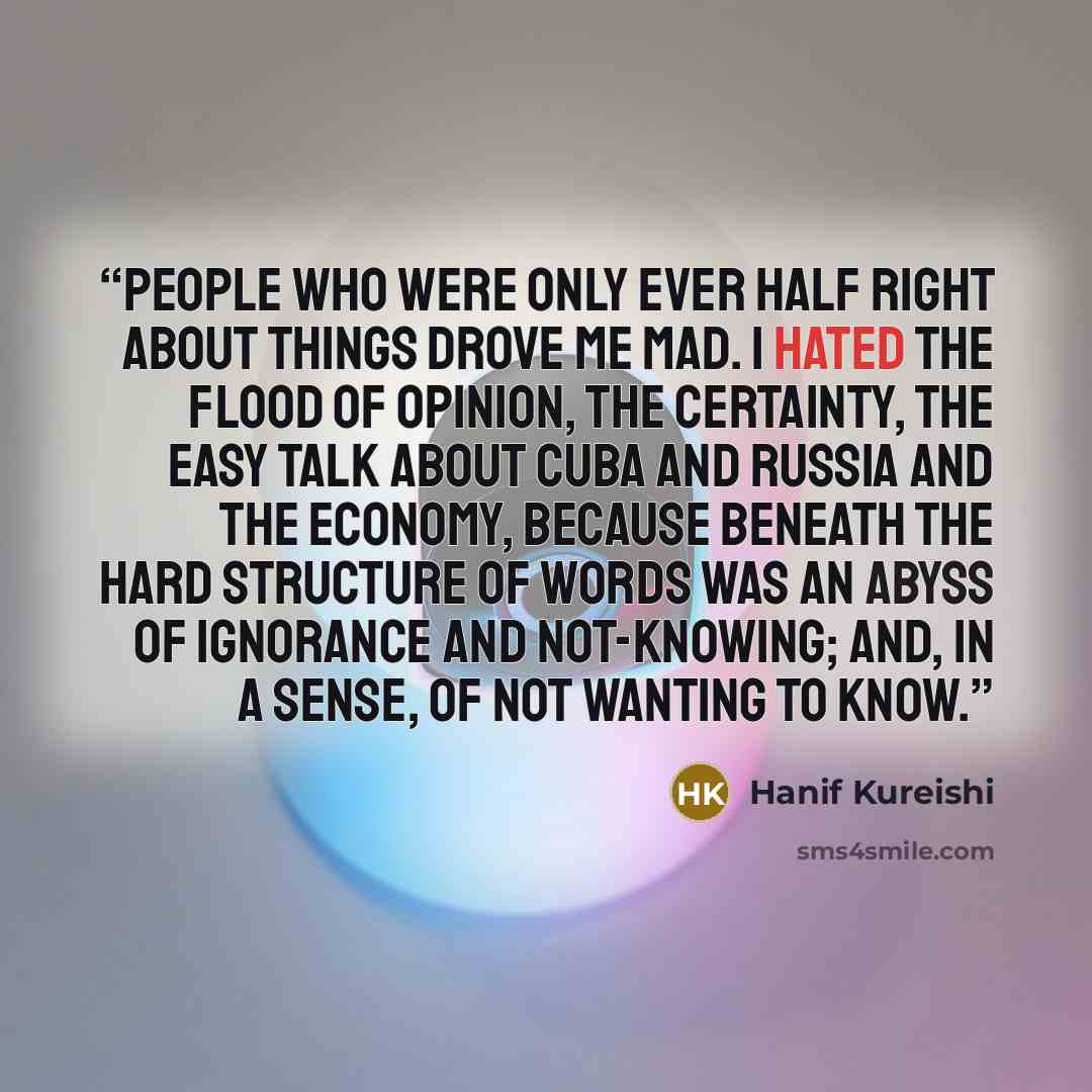 “People who were only ever half right about things drove me mad. I hated the flood of opinion, the certainty, the easy talk about Cuba and Russia and the economy, because beneath the hard structure of words was an abyss of ignorance and not-knowing; and, in a sense, of not wanting to know.” quote by Hanif Kureishi
