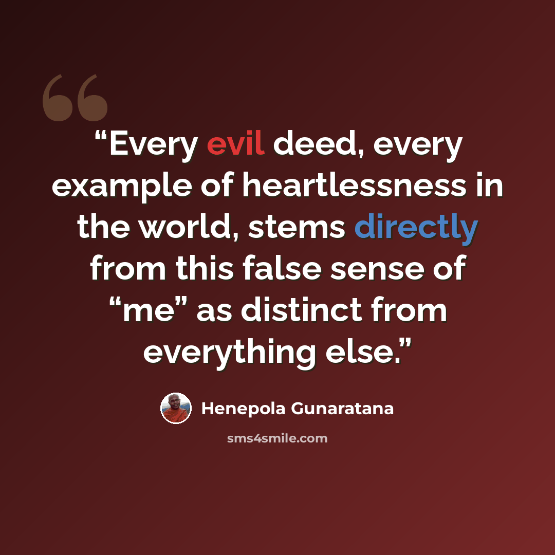 “Every evil deed, every example of heartlessness in the world, stems directly from this false sense of “me” as distinct from everything else.” quote by Henepola Gunaratana