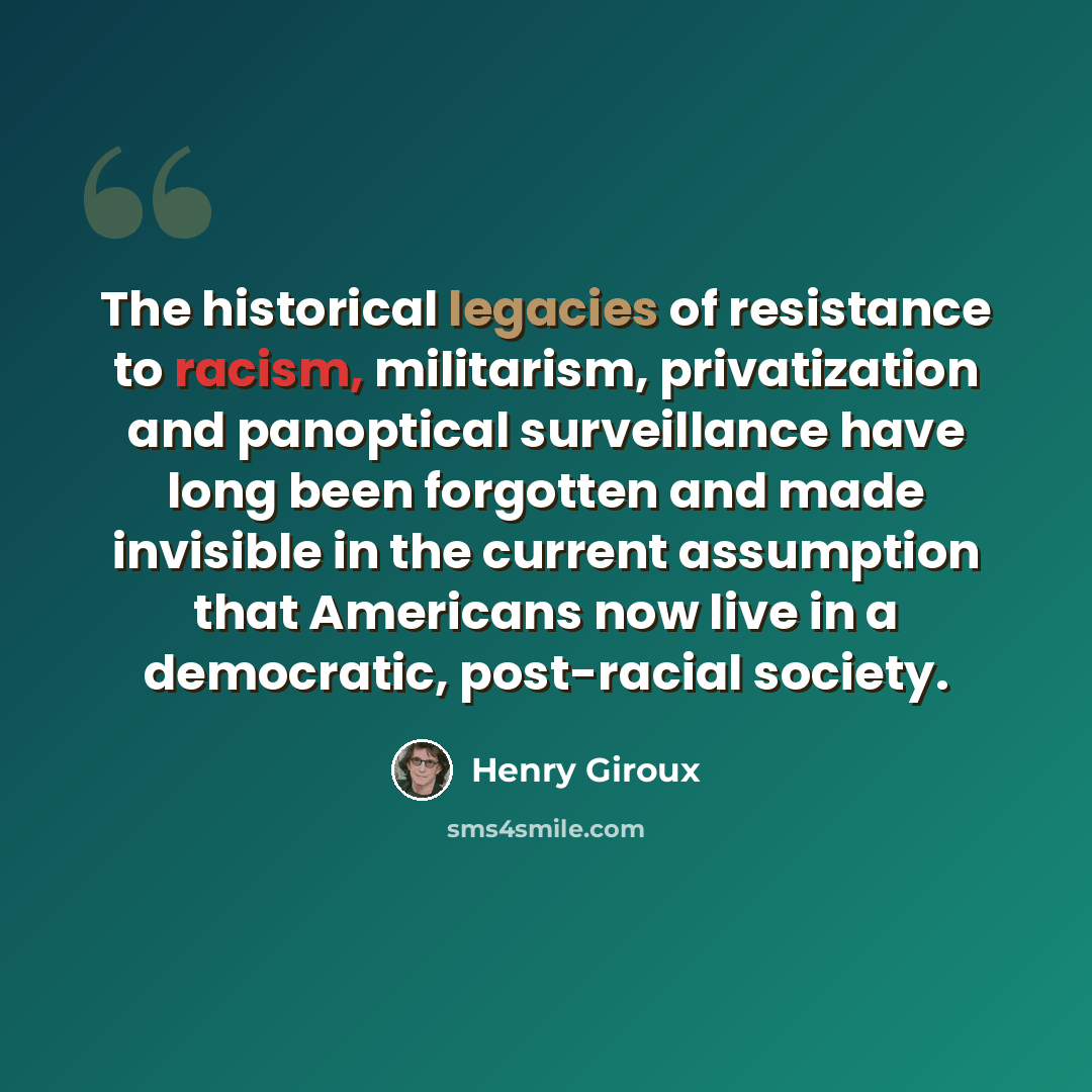 “The historical legacies of resistance to racism, militarism, privatization and panoptical surveillance have long been forgotten and made invisible in the current assumption that Americans now live in a democratic, post-racial society.” quote by Henry Giroux