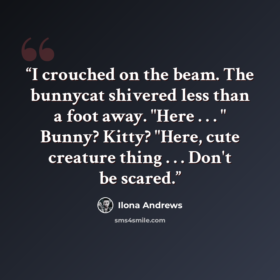 “I crouched on the beam. The bunnycat shivered less than a foot away. "Here . . . " Bunny? Kitty? "Here, cute creature thing . . . Don't be scared.” quote by Ilona Andrews