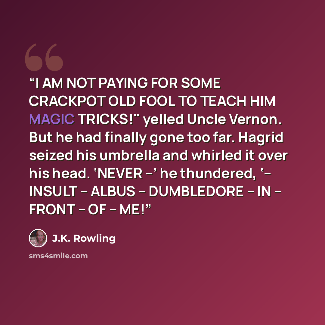 “I AM NOT PAYING FOR SOME CRACKPOT OLD FOOL TO TEACH HIM MAGIC TRICKS!" yelled Uncle Vernon. But he had finally gone too far. Hagrid seized his umbrella and whirled it over his head. ‘NEVER –’ he thundered, ‘– INSULT – ALBUS – DUMBLEDORE – IN – FRONT – OF – ME!” quote by J.K. Rowling