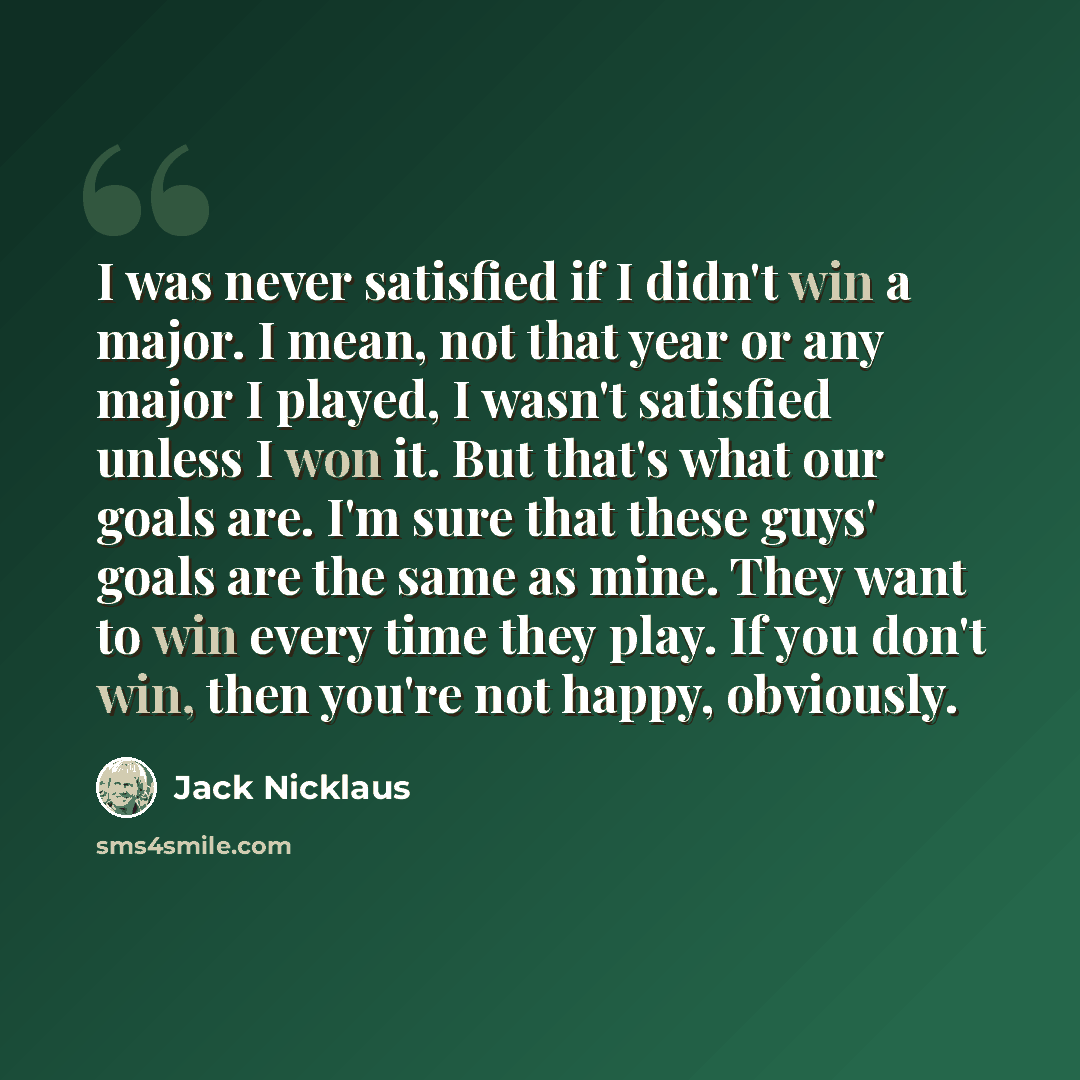 “I was never satisfied if I didn't win a major. I mean, not that year or any major I played, I wasn't satisfied unless I won it. But that's what our goals are. I'm sure that these guys' goals are the same as mine. They want to win every time they play. If you don't win, then you're not happy…” quote by Jack Nicklaus