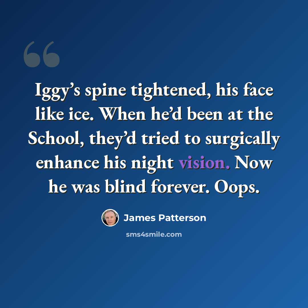“Iggy’s spine tightened, his face like ice. When he’d been at the School, they’d tried to surgically enhance his night vision. Now he was blind forever. Oops.” quote by James Patterson