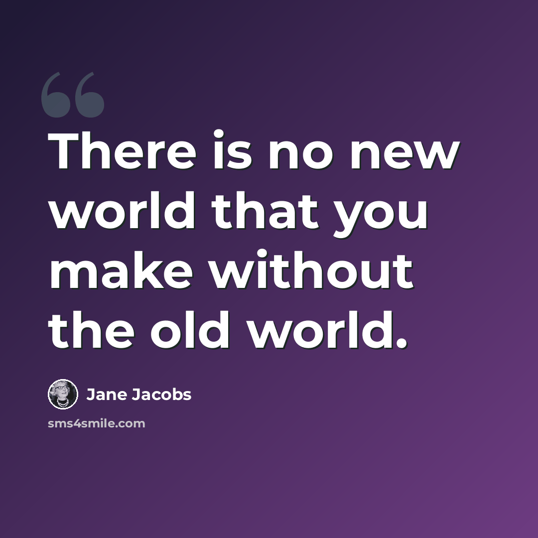 “There is no new world that you make without the old world.” quote by Jane Jacobs