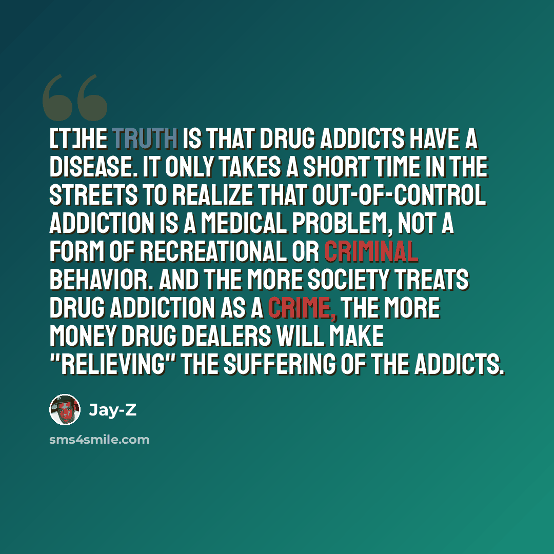 “[T]he truth is that drug addicts have a disease. It only takes a short time in the streets to realize that out-of-control addiction is a medical problem, not a form of recreational or criminal behavior. And the more society treats drug addiction as a crime, the more money drug dealers will make…” quote by Jay-Z