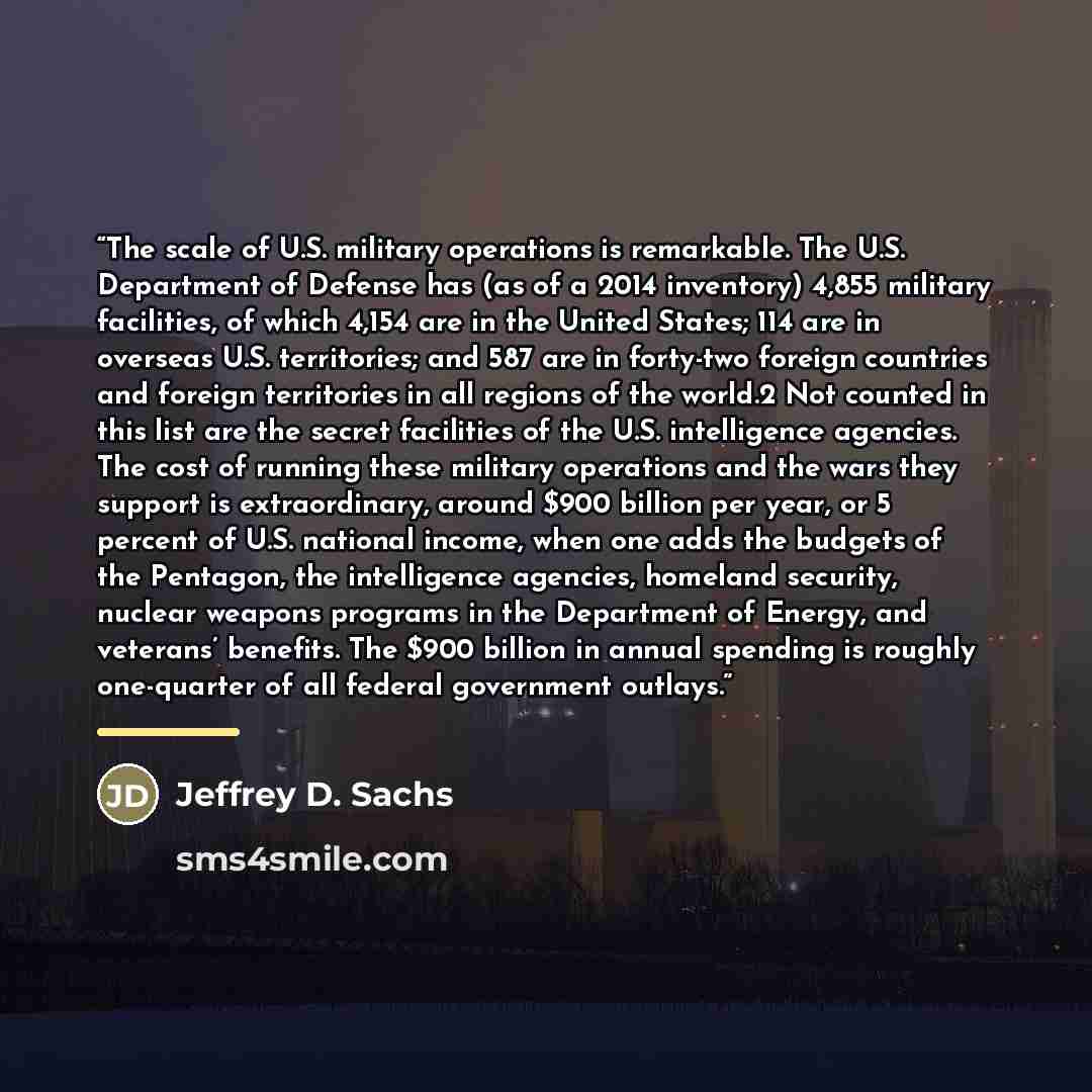 “The scale of U.S. military operations is remarkable. The U.S. Department of Defense has (as of a 2014 inventory) 4,855 military facilities, of which 4,154 are in the United States; 114 are in overseas U.S. territories; and 587 are in forty-two foreign countries and foreign territories in all…” quote by Jeffrey D. Sachs