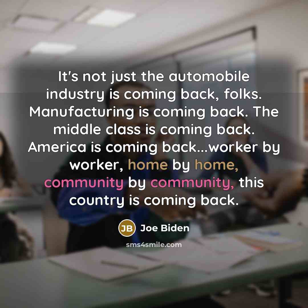 “It's not just the automobile industry is coming back, folks. Manufacturing is coming back. The middle class is coming back. America is coming back...worker by worker, home by home, community by community, this country is coming back.” quote by Joe Biden