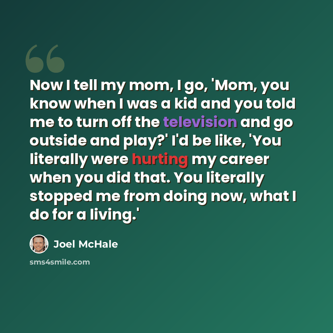 “Now I tell my mom, I go, 'Mom, you know when I was a kid and you told me to turn off the television and go outside and play?' I'd be like, 'You literally were hurting my career when you did that. You literally stopped me from doing now, what I do for a living.'” quote by Joel McHale
