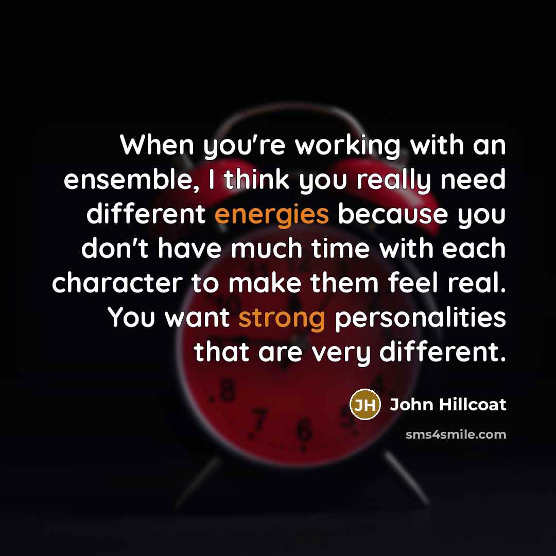 “When you're working with an ensemble, I think you really need different energies because you don't have much time with each character to make them feel real. You want strong personalities that are very different.” quote by John Hillcoat
