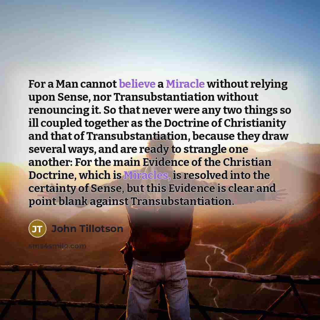 “For a Man cannot believe a Miracle without relying upon Sense, nor Transubstantiation without renouncing it. So that never were any two things so ill coupled together as the Doctrine of Christianity and that of Transubstantiation, because they draw several ways, and are ready to strangle one…” quote by John Tillotson
