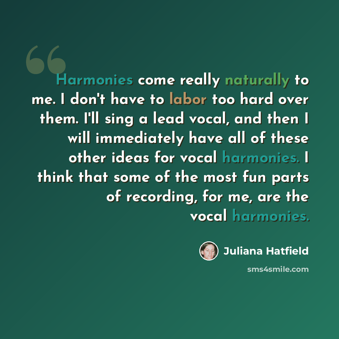“Harmonies come really naturally to me. I don't have to labor too hard over them. I'll sing a lead vocal, and then I will immediately have all of these other ideas for vocal harmonies. I think that some of the most fun parts of recording, for me, are the vocal harmonies.” quote by Juliana Hatfield