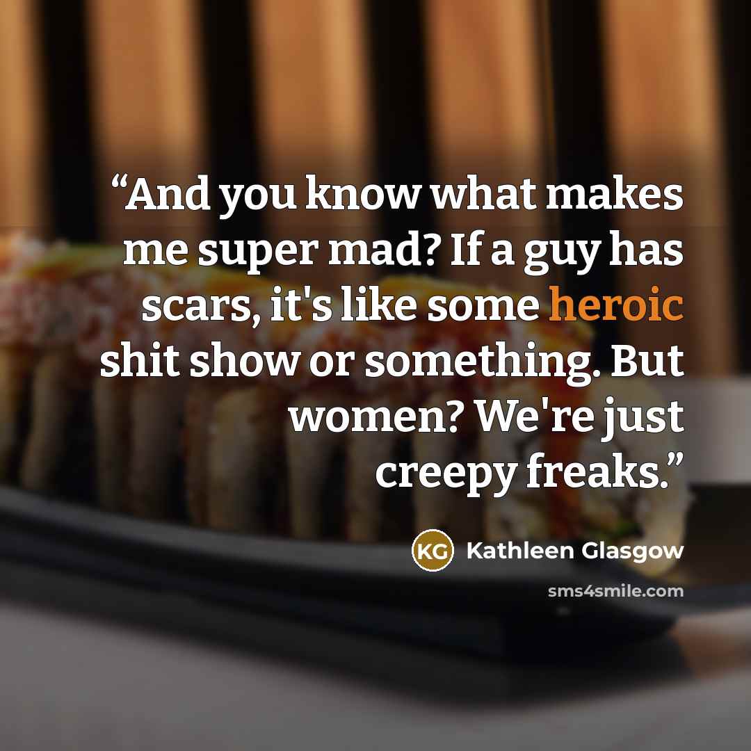 “And you know what makes me super mad? If a guy has scars, it's like some heroic shit show or something. But women? We're just creepy freaks.” quote by Kathleen Glasgow