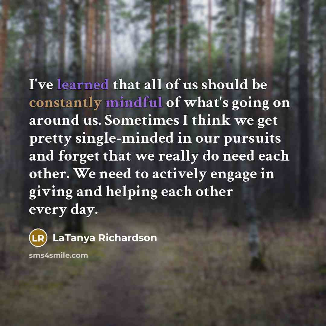 “I've learned that all of us should be constantly mindful of what's going on around us. Sometimes I think we get pretty single-minded in our pursuits and forget that we really do need each other. We need to actively engage in giving and helping each other every day.” quote by LaTanya Richardson