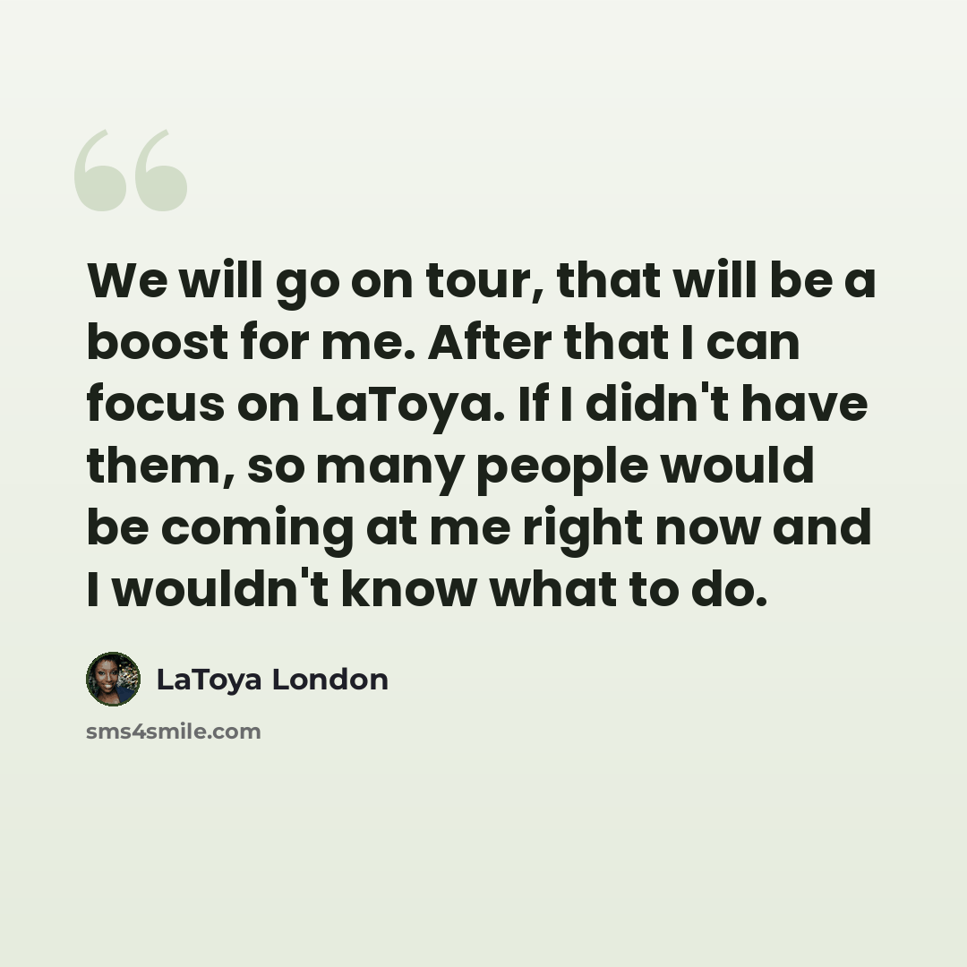 “We will go on tour, that will be a boost for me. After that I can focus on LaToya. If I didn't have them, so many people would be coming at me right now and I wouldn't know what to do.” quote by LaToya London