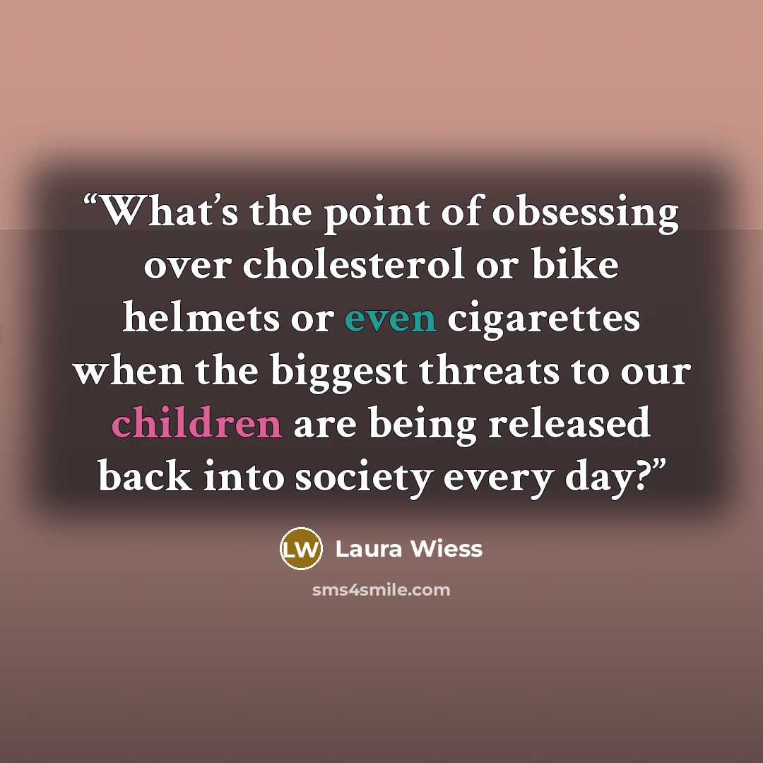 “What’s the point of obsessing over cholesterol or bike helmets or even cigarettes when the biggest threats to our children are being released back into society every day?” quote by Laura Wiess