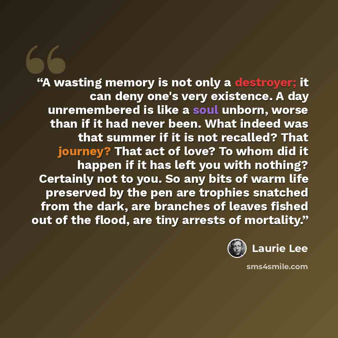 “A wasting memory is not only a destroyer; it can deny one's very existence. A day unremembered is like a soul unborn, worse than if it had never been. What indeed was that summer if it is not recalled? That journey? That act of love? To whom did it happen if it has left you with nothing? Certainly…” quote by Laurie Lee