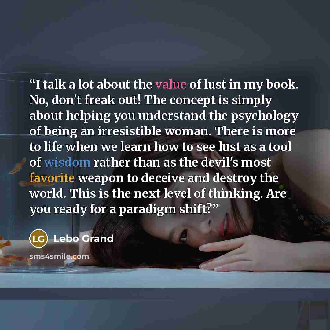 “I talk a lot about the value of lust in my book. No, don't freak out! The concept is simply about helping you understand the psychology of being an irresistible woman. There is more to life when we learn how to see lust as a tool of wisdom rather than as the devil's most favorite weapon to deceive…” quote by Lebo Grand