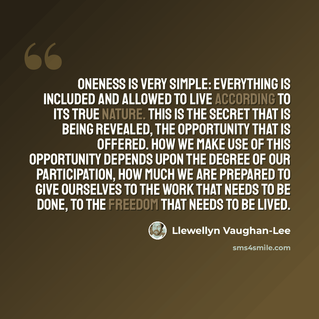 “Oneness is very simple: everything is included and allowed to live according to its true nature. This is the secret that is being revealed, the opportunity that is offered. How we make use of this opportunity depends upon the degree of our participation, how much we are prepared to give ourselves…” quote by Llewellyn Vaughan-Lee